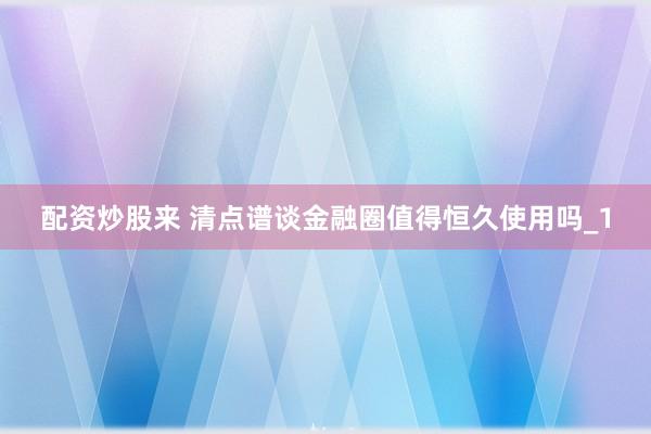 配资炒股来 清点谱谈金融圈值得恒久使用吗_1