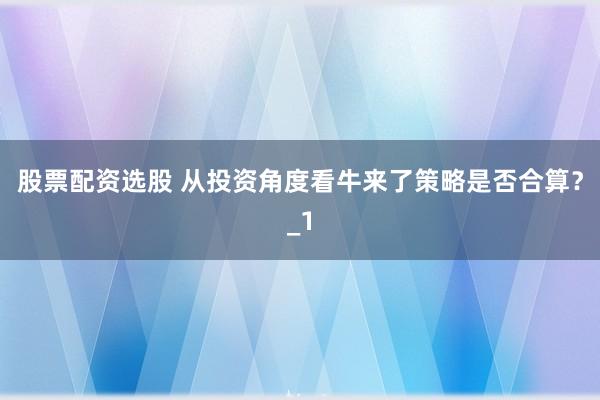 股票配资选股 从投资角度看牛来了策略是否合算？_1