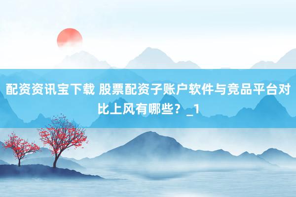 配资资讯宝下载 股票配资子账户软件与竞品平台对比上风有哪些?_1