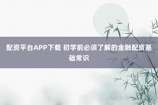 配资平台APP下载 初学前必须了解的金融配资基础常识