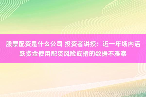 股票配资是什么公司 投资者讲授：近一年场内活跃资金使用配资风险戒指的数据不雅察