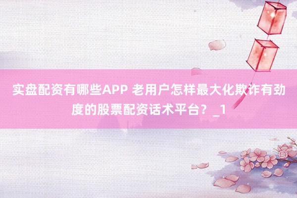 实盘配资有哪些APP 老用户怎样最大化欺诈有劲度的股票配资话术平台？_1