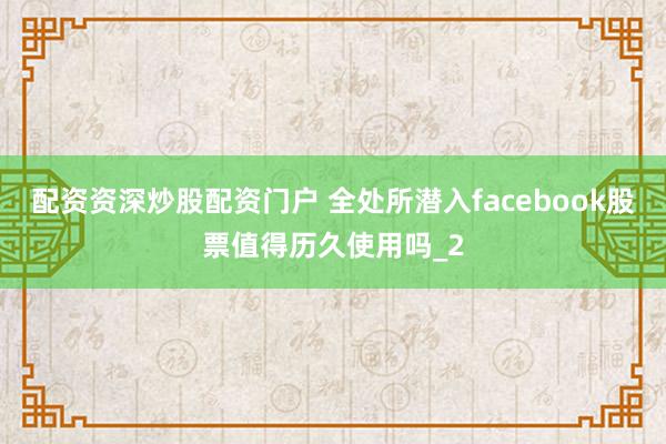 配资资深炒股配资门户 全处所潜入facebook股票值得历久使用吗_2