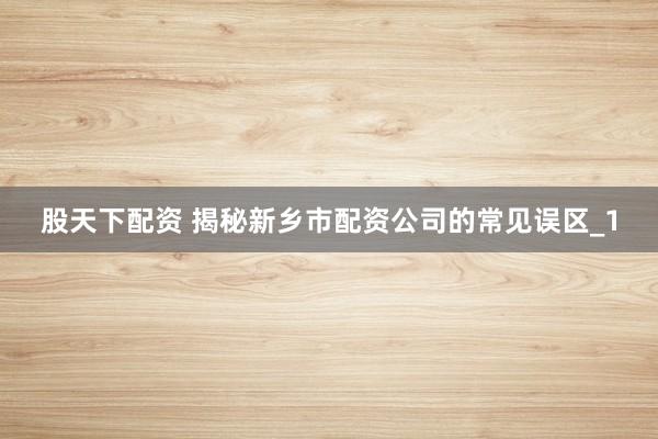 股天下配资 揭秘新乡市配资公司的常见误区_1
