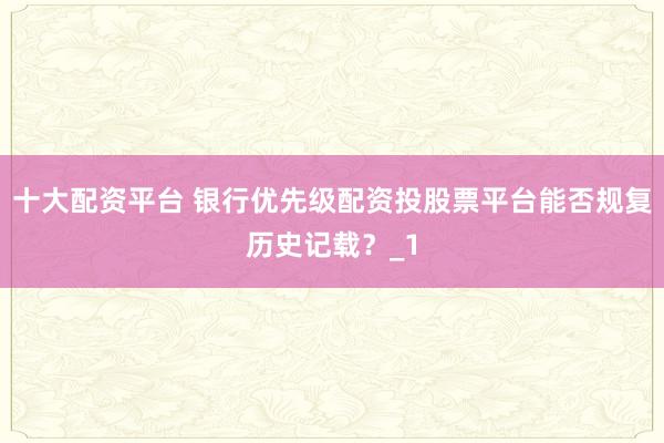 十大配资平台 银行优先级配资投股票平台能否规复历史记载?_1