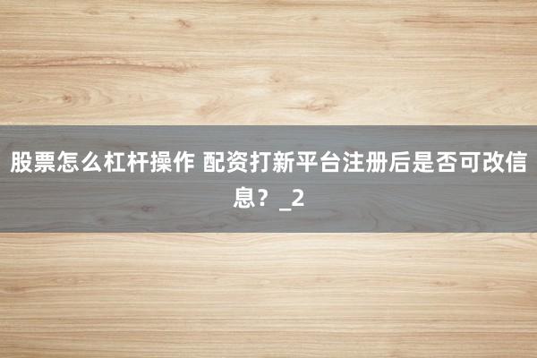 股票怎么杠杆操作 配资打新平台注册后是否可改信息?_2