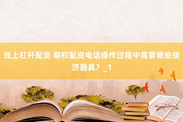 线上杠杆配资 期权配资电话操作过程中需要哪些接济器具？_1
