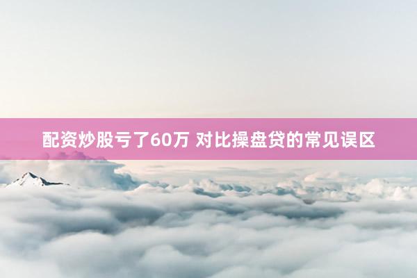 配资炒股亏了60万 对比操盘贷的常见误区